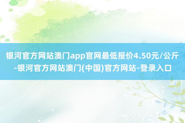 银河官方网站澳门app官网最低报价4.50元/公斤-银河官方网站澳门(中国)官方网站-登录入口