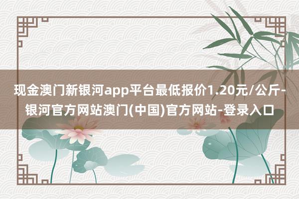 现金澳门新银河app平台最低报价1.20元/公斤-银河官方网站澳门(中国)官方网站-登录入口