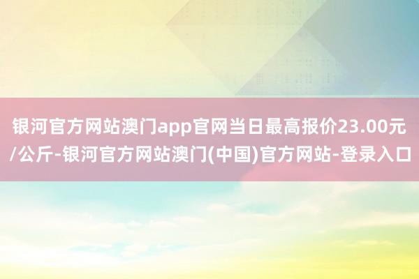 银河官方网站澳门app官网当日最高报价23.00元/公斤-银河官方网站澳门(中国)官方网站-登录入口