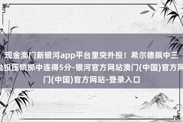 现金澳门新银河app平台里突外投！希尔德飙中三分后坎坷步抛投压哨掷中连得5分-银河官方网站澳门(中国)官方网站-登录入口