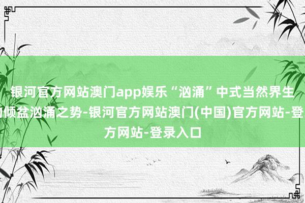 银河官方网站澳门app娱乐“汹涌”中式当然界生命力的倾盆汹涌之势-银河官方网站澳门(中国)官方网站-登录入口