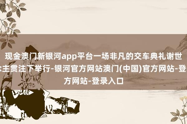 现金澳门新银河app平台一场非凡的交车典礼谢世东说念主贯注下举行-银河官方网站澳门(中国)官方网站-登录入口