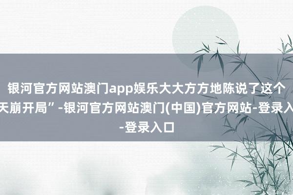 银河官方网站澳门app娱乐大大方方地陈说了这个“天崩开局”-银河官方网站澳门(中国)官方网站-登录入口