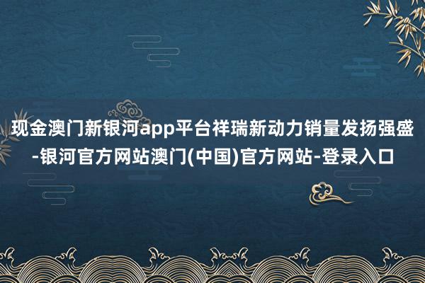 现金澳门新银河app平台祥瑞新动力销量发扬强盛-银河官方网站澳门(中国)官方网站-登录入口