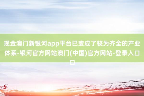 现金澳门新银河app平台已变成了较为齐全的产业体系-银河官方网站澳门(中国)官方网站-登录入口