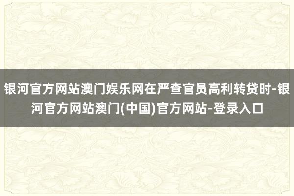 银河官方网站澳门娱乐网在严查官员高利转贷时-银河官方网站澳门(中国)官方网站-登录入口