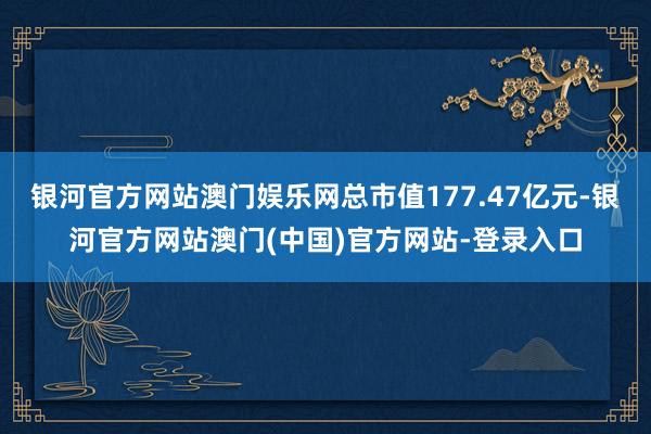 银河官方网站澳门娱乐网总市值177.47亿元-银河官方网站澳门(中国)官方网站-登录入口