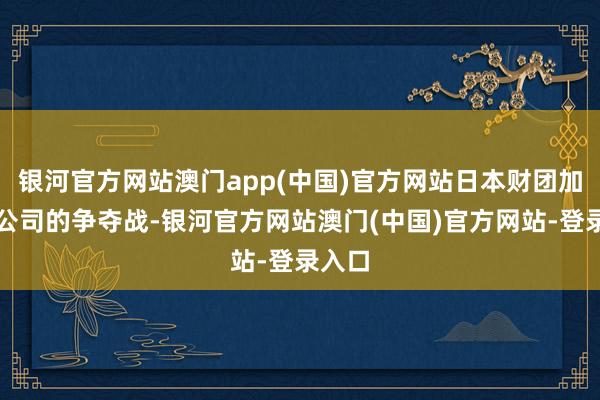 银河官方网站澳门app(中国)官方网站日本财团加入对公司的争夺战-银河官方网站澳门(中国)官方网站-登录入口