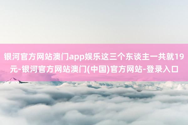 银河官方网站澳门app娱乐这三个东谈主一共就19元-银河官方网站澳门(中国)官方网站-登录入口