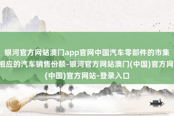 银河官方网站澳门app官网中国汽车零部件的市集份额远低于相应的汽车销售份额-银河官方网站澳门(中国)官方网站-登录入口