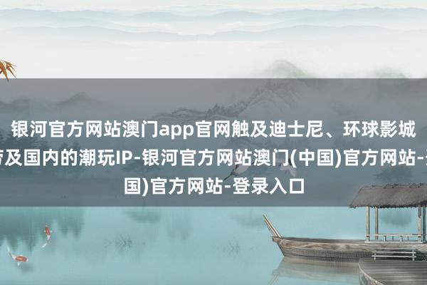 银河官方网站澳门app官网触及迪士尼、环球影城、麦当劳及国内的潮玩IP-银河官方网站澳门(中国)官方网站-登录入口