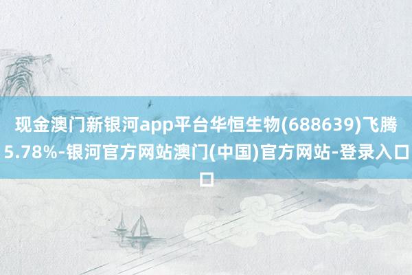 现金澳门新银河app平台华恒生物(688639)飞腾5.78%-银河官方网站澳门(中国)官方网站-登录入口