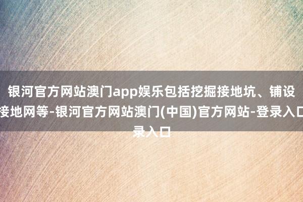 银河官方网站澳门app娱乐包括挖掘接地坑、铺设接地网等-银河官方网站澳门(中国)官方网站-登录入口