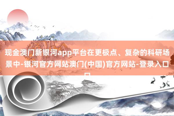 现金澳门新银河app平台在更极点、复杂的科研场景中-银河官方网站澳门(中国)官方网站-登录入口