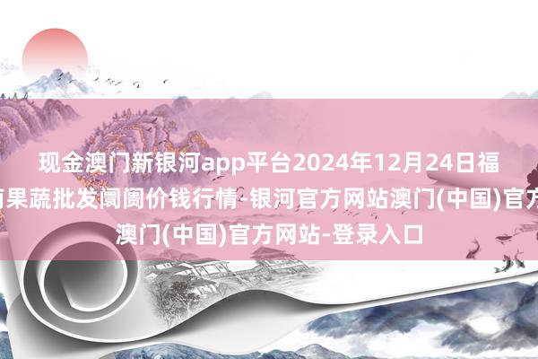 现金澳门新银河app平台2024年12月24日福建厦门同安闽南果蔬批发阛阓价钱行情-银河官方网站澳门(中国)官方网站-登录入口