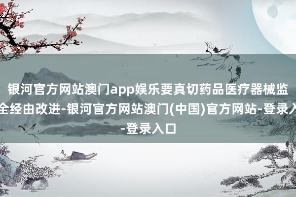 银河官方网站澳门app娱乐要真切药品医疗器械监管全经由改进-银河官方网站澳门(中国)官方网站-登录入口