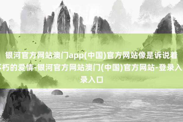 银河官方网站澳门app(中国)官方网站像是诉说着不朽的爱情-银河官方网站澳门(中国)官方网站-登录入口