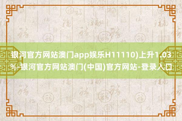 银河官方网站澳门app娱乐H11110)上升1.03%-银河官方网站澳门(中国)官方网站-登录入口